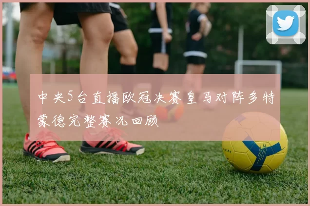 中央5台直播欧冠决赛皇马对阵多特蒙德完整赛况回顾