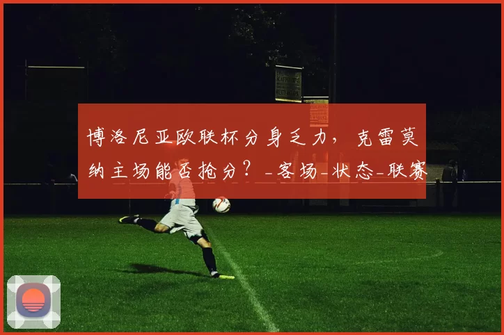 博洛尼亚欧联杯分身乏力，克雷莫纳主场能否抢分？_客场_状态_联赛