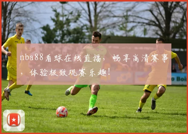 nba88看球在线直播，畅享高清赛事，体验极致观赛乐趣！