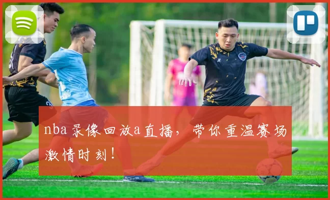 nba录像回放a直播，带你重温赛场激情时刻！